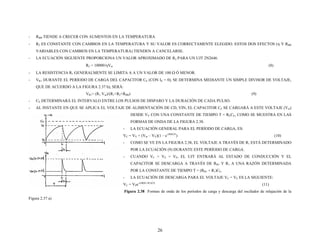 - RBB TIENDE A CRECER CON AUMENTOS EN LA TEMPERATURA
- R2 ES CONSTANTE CON CAMBIOS EN LA TEMPERATURA Y SU VALOR ES CORRECTAMENTE ELEGIDO. ESTOS DOS EFECTOS (η Y RBB
VARIABLES CON CAMBIOS EN LA TEMPERATURA) TIENDEN A CANCELARSE.
- LA ECUACIÓN SIGUIENTE PROPORCIONA UN VALOR APROXIMADO DE R2 PARA UN UJT 2N2646.
R2 = 10000/ηVin (8)
- LA RESISTENCIA R1 GENERALMENTE SE LIMITA A A UN VALOR DE 100 Ω Ó MENOR.
- VR1 DURANTE EL PERÍODO DE CARGA DEL CAPACITOR CE (CON IE = 0), SE DETERMINA MEDIANTE UN SIMPLE DIVISOR DE VOLTAJE,
QUE DE ACUERDO A LA FIGURA 2.37 b), SERÁ:
VR1= (R1 Vin)/(R1+R2+RBB) (9)
- CE DETERMINARÁ EL INTERVALO ENTRE LOS PULSOS DE DISPARO Y LA DURACIÓN DE CADA PULSO.
- AL INSTANTE EN QUE SE APLICA EL VOLTAJE DE ALIMENTACIÓN DE CD, VIN, EL CAPACITOR CE SE CARGARÁ A ESTE VOLTAJE (Vin)
DESDE VV CON UNA CONSTANTE DE TIEMPO T = RECE, COMO SE MUESTRA EN LAS
FORMAS DE ONDA DE LA FIGURA 2.38.
- LA ECUACIÓN GENERAL PARA EL PERÍODO DE CARGA, ES:
VC = VV + (Vin – VV)(1 – e-t/RECE
) (10)
- COMO SE VE EN LA FIGURA 2.38, EL VOLTAJE A TRAVÉS DE R1 ESTÁ DETERMINADO
POR LA ECUACIÓN (9) DURANTE ESTE PERÍODO DE CARGA.
- CUANDO VC = VE = VP, EL UJT ENTRARÁ AL ESTADO DE CONDUCCIÓN Y EL
CAPACITOR SE DESCARGA A TRAVÉS DE RB1 Y R1 A UNA RAZÓN DETERMINADA
POR LA CONSTANTE DE TIEMPO T = (RB1 + R1)CE.
- LA ECUACIÓN DE DESCARGA PARA EL VOLTAJE VC = VE ES LA SIGUIENTE:
VC = VPe-t/(RB1+R1)CE
(11)
Figura 2.38 Formas de onda de los períodos de carga y descarga del oscilador de relajación de la
Figura 2.37 a)
26
 