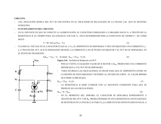 CIRCUITO.
- UNA APLICACIÓN BÁSICA DEL PUT SE ENCUENTRA EN EL OSCILADOR DE RELAJACIÓN DE LA FIGURA 2.44 QUE SE MUESTRA
ENSEGUIDA
- FUNCIONAMIENTO DEL CIRCUITO.
- EN EL INSTANTE EN QUE SE CONECTE LA ALIMENTACIÓN, EL CAPACITOR COMENZARÁ A CARGARSE HACIA VP A TRAVÉS DE LA
RESISTENCIA R. EL TIEMPO PARA ALCANZAR EL VOLTAJE VP ESTÁ DETERMINADO POR LA CONSTANTE DE TIEMPO T = RC COMO
SIGUE:
T = RC ln(VBB/(VBB – VP) (5)
- CUANDO EL VOLTAJE EN EL CAPACITOR ES IGUAL A VP, EL DISPOSITIVO SE DISPARARÁ Y SWE ESTABLECERÁ UNA CORRIENTE IA =
IP A TRAVÉS DEL PUT. SI R ES DEMASIADO GRANDE, LA CORRIENTE IP NO SE PUEDE ESTABLECER Y EL PUT NO SE DISPARARÁ. EN
EL PUNTO DE TRANSICIÓN.
IPRmáx = VBB – VP de donde Rmáx = (VBB – VV)/IP (6)
Figura 2.44 Oscilador de Relajación con PUT
- POR LO TANTO, CUALQUIER VALOR DE R MAYOR A Rmáx PRODUCIRÁ UNA CORRIENTE
MENOR QUE IP Y EL PUT NO SE DISPARARÁ.
- PARA OCURRAN LAS OSCILACIONES, ES DECIR PARA QUE EL DISPOSITIVO ENTRE EN
LA REGIÓN DE INESTABILIDAD Y RETORNE AL ESTADO DE CORTE ; EL VALOR MÍNIMO
DE R DEBE CUMPLIR QUE:
Rmín = (VBB – VV)/IV (7)
- LA RESISTENCIA R DEBE CUMPLIR CON LA SIGUIENTE CONDICIÓN PARA QUE SE
PRODUZCAN LAS OSCILACIONES.
Rmín < R < Rmáx (8)
- EN EL MOMENTO DEL DISPARO, EL CAPACITOR SE DESCARGA RÁPIDAMENTE A
TRAVÉS DE DEL PUT Y DE RK, PRODUCIÉNDOSE EN ESTA RESISTENCIA LOS PULSOS QUE
SE MUESTRAN EN LA FIGURA 2.45 PARA VK.LA AMPLITUD DE ESTOS PULSOS ES IGUAL A
38
 