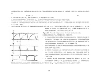 LA DIFERENCIA DEL VOLTAJE DE PICO, AL QUE SE CARGARÁ EL CAPACITOR, MENOS EL VOLTAJE VALLE DEL DISPOSITIVO. ESTO
ES.
VK = VP – VV (9)
- EL VOLTAJE DE VALLE (VV), POR LO GENERAL, ES DEL ORDEN DE 1 VOLT.
- VG DESCENDERÁ RÁPIDAMENTE DESDE ηVBB HASTA UN NIVEL UN POCO MAYOR QUE CERO VOLTS.
- CUANDO EL VOLTAJE EN EL CAPACITOR CAE SÚBITAMENTE AL DESCARGARSE, EL PUT ENTRA AL ESTADO DE CORTE Y SE REPITE
EL CICLO DE CARGA.
- LA FIGURA 2.45 MUESTRA LAS FORMAS DE ONDA DEL VOLTAJE EN EL CAPACITOR (VC), DEL VOLTAJE DE PUERTA (VG) , Y DE LOS
PULSOS DE SALIDA EN LA RESISTENCIA RK, VK QUE SE PRODUCEN EN EL
OSCILADOR DE RELAJACIÓN DE LA FIGURA 2.44
Figura 2.45 Formas de onda presentes en el oscilador de relajación con Put
CÁLCULO DE LOS PARÁMETROS DEL CIRCUITO.
- EL CÁLCULO DE LOS PARÁMETROS DEL CIRCUITO PUEDE BASARSE EN
DIFERENTES CRITERIOS POR EJEMPLO, EL CIRCUITO PUEDE DISEÑARSE
CON BASE AL VOLTAJE DE ALIMENTACIÓN DE QUE SE DISPONGA, CON EL
FIN DE EMPLEAR EL MÍNIMO VOLTAJE DE OPERACIÓN.
- OTRA CONDICIÓN DE DISEÑO PUEDE DETERMINARLA LA FRECUENCIA DE
OSCILACIÓN REQUERIDA
- SE PUEDEN CALCULAR LOS PARÁMETROS CON BASE A LA MAGNITUD DE
LOS PULSOS PRODUCIDOS A LA SALIDA DEL OSCILADOR, QUE SE
RELACIONA DIRECTAMENTE CON EL VOLTAJE PICO AL QUE SE CARGA EL
CAPACITOR.
- EL DISEÑO PUEDE RESULTAR COMPLICADO DEBIDO A QUE LOS
PARÁMETROS COMO η Y VP QUE INFLUYEN SOBRE LAS CONDICIONES
TRAVÉS DE RARRIBA MENCIONADAS PUEDEN SER DETERMINADAS A B1 Y RB2, Y POR EL VOLTAJE DE ALIMENTACIÓN.
39
 