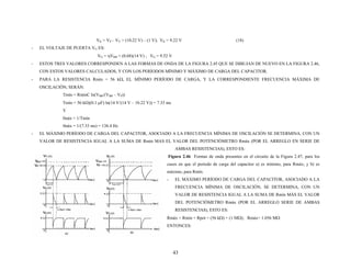 VK = VP – VV = (10.22 V) – (1 V); VK = 9.22 V (18)
- EL VOL
ηVBB = (0.68)(14 V) ; VG = 9.52 V
- ESTOS D A DE LA FIGURA 2.45 QUE SE DIBUJAN DE NUEVO EN LA FIGURA 2.46,
- CUENCIA MÁXIMA DE
C ln(VBB/(VBB – VP))
(1 V – 10.22 V)) = 7.33 ms
áx = 1/Tmín
s) = 136.4 Hz
- EL MÁXIM CAPACITOR, ASOCIADO A LA FRECUENCIA MÍNIMA DE OSCILACIÓN SE DETERMINA, CON UN
Fig el circuito de la Figura 2.47, para los
RÍODO DE CARGA DEL CAPACITOR, ASOCIADO A LA
Rmá MΩ); Rmáx= 1.056 MΩ
TAJE DE PUERTA VG ES:
VG =
TRES VALORES CORRESPON EN A LAS FORMAS DE OND
CON ESTOS VALORES CALCULADOS, Y CON LOS PERÍODOS MÍNIMO Y MÁXIMO DE CARGA DEL CAPACITOR.
PARA LA RESISTENCIA Rmín = 56 kΩ, EL MÍNIMO PERÍODO DE CARGA, Y LA CORRESPONDIENTE FRE
OSCILACIÓN, SERÁN:
Tmín = Rmín
Tmín = 56 kΩ)(0.1 μF) ln 4 V/(14
Y
fm
fmáx = 1/(7.33 m
O PERÍODO DE CARGA DEL
VALOR DE RESISTENCIA IGUAL A LA SUMA DE Rmín MAS EL VALOR DEL POTENCIÓMETRO Rmáx (POR EL ARREGLO EN SERIE DE
AMBAS RESISTENCIAS), ESTO ES:
ura 2.46 Formas de onda presentes en
casos en que el período de carga del capacitor a) es mínimo, para Rmáx; y b) es
máximo, para Rmín.
- EL MÁXIMO PE
FRECUENCIA MÍNIMA DE OSCILACIÓN, SE DETERMINA, CON UN
VALOR DE RESISTENCIA IGUAL A LA SUMA DE Rmín MÁS EL VALOR
DEL POTENCIÓMETRO Rmáx (POR EL ARREGLO SERIE DE AMBAS
RESISTENCIAS), ESTO ES:
x = Rmín + Rpot = (56 kΩ) + (1
ENTONCES:
43
 