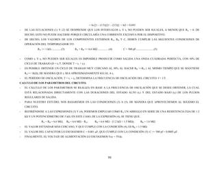 = ln{[1 – (1/3)]/[1 – (2/3)]} = ln2 = 0.693
- DE LAS ECUACIONES (1) Y (2) SE DESPRENDE QUE LOS INTERVALOS t1 Y t2 NO PUEDEN SER IGUALES, A MENOS QUE RA = 0. DE
HECHO, ESTO NO PUEDE HACERSE PORQUE CIRCULARÍA UNA CORRIENTE EXCESIVA POR EL DISPOSITIVO.
- DE HECHO, LOS VALORES DE LOS COMPONENTES EXTERNOS RA, RB Y C, DEBEN CUMPLIR LAS SIGUIENTES CONDICIONES DE
OPERACIÓN DEL TEMPORIZADOR 555:
RA >= 1 kΩ...............(3) RA + RB <= 6.6 MΩ ................(4) C = 500 pF..........................(5)
- COMO t1 Y t2 NO PUEDEN SER IGUALES ES IMPOSIBLE PRODUCIR COMO SALIDA UNA ONDA CUADRADA PERFECTA, CON 50% DE
CICLO DE TRABAJO (D = t1/T, DONDE T = t1 + t2).
- ES POSIBLE OBTENER UN CICLO DE TRABAJO MUY CERCANO AL 50% AL HACER RB >>RA ( AL MISMO TIEMPO QUE SE MANTIENE
RA>= 1KΩ), DE MANERA QUE t1 SEA APROXIMADAMENTE IGUAL A t2
- EL PERÍODO DE OSCILACIÓN, T = t1 + t2, DETERMINA LA FRECUENCIA DE OSCILACIÓN DEL CIRCUITO: f = 1/T.
CALCULO DE LOS PARÁMETROS DEL CIRCUITO.
- EL CÁLCULO DE LOS PARÁMETROS SE REALIZA EN BASE A LA FRECUENCIA DE OSCILACIÓN QUE SE DESEE OBTENER, LA CUAL
ESTÁ RELACIONADA DIRECTAMENTE CON LAS DURACIONES DEL ESTADO ALTO (t1) Y DEL ESTADO BAJO (t2) DE LOS PULSOS
REGULARES DE SALIDA.
- PARA NUESTRO ESTUDIO, NOS BASAREMOS EN LAS CONDICIONES (3) A (5), DE MANERA QUE APROVECHEMOS AL MÁXIMO EL
CIRCUITO.
- REFIRIÉNDOSE A LAS EXPRESIONES (3) Y (4), PODEMOS EMPLEAR COMO RA UN ARREGLO EN SERIE DE UNA RESISTENCIA FIJA DE 1.2
kΩ Y UN POTENCIÓMETRO DE 5 kΩ. EN ESTE CASO, DE LA EXPRESIÓN (4), SE TIENE QUE:
RA + RB = 6.6 MΩ; RB = 6.6 MΩ – RA; RB = 6.6 MΩ – (1.2 kΩ + 1.5 MΩ); RB = 1.6 MΩ
- EL VALOR ESTÁNDAR MÁS CERCANO, Y QUE CUMPLE CON LA CONDICIÓN (4), ES RB = 1.5 MΩ
- EL VALOR DEL CAPACITOR LO ESCOGEMOS C = 0.001 μF, QUE CUMPLE CON LA CONDICIÓN (5): C >= 500 pf = 0.0005 μF.
- FINALMENTE, EL VOLTAJE DE ALIMENTACIÓN LO ESCOGEMOS Vcc = 5Vdc.
50
 