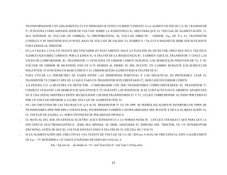 TRANSFORMADOR CON AISLAMIENTO, CUYO PRIMARIO SE CONECTA DIRECTAMENTE A LA ALIMENTACIÓN DE CA. EL TRANSISTOR
T1 FUNCIONA COMO AMPLIFICADOR DE VOLTAJE SOBRE LA RESISTENCIA R3; MIENTRAS QUE EL VOLTAJE DE ALIMENTACIÓN, Vi,
SEA SUPERIOR AL VOLTAJE DE UMBRAL, Vs (PROPORCIONAL AL VOLTAJE DIRECTO – EMISOR, VBE, DE T1), EL TRANSISTOR
CONDUCE Y SE MANTIENE EN UN NIVEL BAJO. EL VOLTAJE DE SALIDA, Vx, SUBIRÁ A + Va, CUYA MAGNITUD DEBE SER SUFICIENTE
PARA CEBAR AL TIRISTOR.
- EN LA FIGURA 2.53 b) UN PUENTE RECTIFICADOR (P) NUEVAMENTE HACE LA FUNCIÓN DE DETECTOR, SÓLO QUE ESTA VEZ ESTÁ
ALIMENTADO DIRECTAMENTE POR LA LÍNEA Vi, A TRAVÉS DE LA RESISTENCIA R1. TAMBIÉN AQUÍ, EL TRANSISTOR T1 HACE LAS
VECES DE COMPARADOR. EL TRANSISTOR T1 FUNCIONA EN EMISOR COMÚN DURANTE LOS SEMICICLOS POSITIVOS DE Vi, Y SU
VOLTAJE DE EMISOR SE MANTIENE FIJO EN O.7V DEBIDO AL DIODO D1 DEL PUENTE. EN CAMBIO, DURANTE LOS SEMICICLOS
NEGATIVOS, TI FUNCIONA EN BASE COMÚN Y EL EMISOR QUEDA ALIMENTADO A TRAVÉS DE R1.
- PARA EVITAR LA DISEMETRÍA DE FASES ENTRE LAS SEMIONDAS POSITIVAS Y LAS NEGATIVAS, ES PREFERIBLE USAR EL
TRANSISTOR T1 COMO ETAPA DE ATAQUE PARA UN TRANSISTOR SUPLEMENTARIO T2, MONTADO EN EMISOR COMÚN.
- LA FIGURA 2.53 c) MUESTRA UN DETECTOR – COMPARADOR CON DOS TRANSISTORES COMPLEMENTARIOS. EL TRANSISTOR T1
CONDUCE DURANTE LOS SEMICICLOS NEGATIVOS Y T2 DURANTE LOS POSITIVOS. SI EL CONTACTO S ESTÁ ABIERTO, APARECERÁ
EN X UNA SEÑAL MIENTRAS ESTÉN BLOQUEADOS LOS DOS TRANSISTORES T1 Y T2, LO QUE CORRESPONDE AL PASO POR CERO (O
POR UN VOLTAJE INFERIOR A Vs) DEL VOLTAJE DE ALIMENTACIÓN, Vi.
- EN LOS CIRCUITOS DE LAS FIGURAS 2.53 a) Y b) EL TRANSISTOR T1 ES UN NPN. SE PODRÍA IGUALMENTE INVERTIR LOS TIPOS DE
TRANSISTORES (PNP POR NPN O VICEVERSA), INVIRTIENDO TAMBIÉN LAS POLARIDADES DEL PUENTE Y DE LA ALIMENTACIÓN Va;
EL VOLTAJE DE SALIDA, Vx, SERÍA ENTONCES DE POLARIDAD OPUESTA.
- EL MANUAL DEL SCR, DE GENERAL ELECTRIC, HACE REFERENCIA A LA NORMA NEMA W – 2 EN QUE ESTABLECE QUE PARA QUE LA
INFLUENCIA ELECTROMAGNÉTICA (EMI) SEA MÍNIMA, SE DEBE ASEGURAR EL DISPARO DEL TIRISTOR, EN UN INTERRUPTOR
SÍNCRONO, ANTES DE QUE EL VOLTAJE INSTANTÁNEO A TRAVÉS DE ÉL EXCEDA DE 5 VOLTS.
- SI LA ALIMENTACIÓN DEL CIRCUITO ES UNA FUENTE DE VOLTAJE DE CA DE 120Vrms A 60 Hz DE FRECUENCIA, ESTE VALOR LÍMITE
DE Eac = 5V DETERMINA UN ÁNGULO MÁXIMO DE DISPARO θ IGUAL A:
Eac = Ep sen ωt; de donde ωt = θ = sen-1
(Eac/Ep); θ = sen-1
(eac/1.41Eac,rms)
57
 