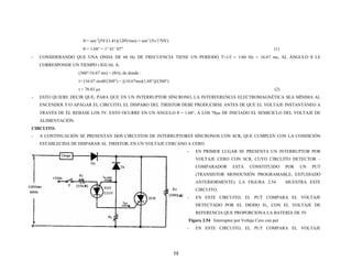 θ = sen-1
[5V/(1.41)(120Vrms) = sen-1
(5v/170V)
θ = 1.68° = 1° 41’ 07” (1)
- CONSIDERANDO QUE UNA ONDA DE 60 Hz DE FRECUENCIA TIENE UN PERÍODO T=1/f = 1/60 Hz = 16.67 ms, AL ÁNGULO θ LE
CORRESPONDE UN TIEMPO t IGUAL A:
(360°/16.67 ms) = (θ/t); de donde :
t= (16.67 ms)θ/(360°) = [(16.67ms)(1.68°)]/(360°)
t = 78.03 μs (2)
- ESTO QUIERE DECIR QUE, PARA QUE EN UN INTERRUPTOR SÍNCRONO, LA INTERFERENCIA ELECTROMAGNÉTICA SEA MÍNIMA AL
ENCENDER Y/O APAGAR EL CIRCUITO, EL DISPARO DEL TIRISTOR DEBE PRODUCIRSE ANTES DE QUE EL VOLTAJE INSTANTÁNEO A
TRAVÉS DE ÉL REBASE LOS 5V. ESTO OCURRE EN UN ÁNGULO θ = 1.68°, A LOS 78μs DE INICIADO EL SEMICICLO DEL VOLTAJE DE
ALIMENTACIÓN.
CIRCUITO.
- A CONTINUACIÓN SE PRESENTAN DOS CIRCUITOS DE INTERRUPTORES SÍNCRONOS CON SCR, QUE CUMPLEN CON LA CONDICIÓN
ESTABLECIDA DE DISPARAR AL TIRISTOR, EN UN VOLTAJE CERCANO A CERO.
- EN PRIMER LUGAR SE PRESENTA UN INTERRUPTOR POR
VOLTAJE CERO CON SCR, CUYO CIRCUITO DETECTOR –
COMPARADOR ESTÁ CONSTITUIDO POR UN PUT
(TRANSISTOR MONOUNIÓN PROGRAMABLE, ESTUDIADO
ANTERIORMENTE). LA FIGURA 2.54 MUESTRA ESTE
CIRCUITO.
- EN ESTE CIRCUITO, EL PUT COMPARA EL VOLTAJE
DETECTADO POR EL DIODO D1, CON EL VOLTAJE DE
REFERENCIA QUE PROPORCIONA LA BATERÍA DE 5V
Figura 2.54 Interruptor por Voltaje Cero con put
- EN ESTE CIRCUITO, EL PUT COMPARA EL VOLTAJE
58
 
