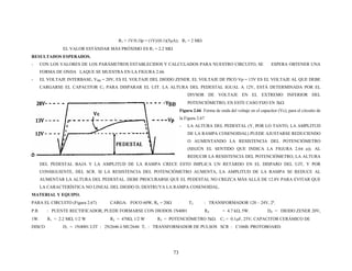 R1 = 1V/0.1Ip = (1V)/(0.1)(5μA); R1 = 2 MΩ
EL VALOR ESTÁNDAR MÁS PRÓXIMO ES R1 = 2.2 MΩ
RESULTADOS ESPERADOS.
- CON LOS VALORES DE LOS PARÁMETROS ESTABLECIDOS Y CALCULADOS PARA NUESTRO CIRCUITO, SE ESPERA OBTENER UNA
FORMA DE ONDA LAQUE SE MUESTRA EN LA FIGURA 2.66.
- EL VOLTAJE INTERBASE, VBB = 20V, ES EL VOLTAJE DEL DIODO ZENER. EL VOLTAJE DE PICO Vp = 13V ES EL VOLTAJE AL QUE DEBE
CARGARSE EL CAPACITOR C1 PARA DISPARAR EL UJT. LA ALTURA DEL PEDESTAL IGUAL A 12V, ESTÁ DETERMINADA POR EL
DIVSOR DE VOLTAJE EN EL EXTREMO INFERIOR DEL
POTENCIÓMETRO, EN ESTE CASO FIJO EN 3kΩ
Figura 2.66 Forma de onda del voltaje en el capacitor (Vc), para el circuito de
la Figura 2.67
- LA ALTURA DEL PEDESTAL (Y, POR LO TANTO, LA AMPLITUD
DE LA RAMPA COSENOIDAL) PUEDE AJUSTARSE REDUCIENDO
O AUMENTANDO LA RESISTENCIA DEL POTENCIÓMETRO
(SEGÚN EL SENTIDO QUE INDICA LA FIGURA 2.64 a)). AL
REDUCIR LA RESISTENCIA DEL POTENCIÓMETRO, LA ALTURA
DEL PEDESTAL BAJA Y LA AMPLITUD DE LA RAMPA CRECE ESTO IMPLICA UN RETARDO EN EL DISPARO DEL UJT, Y POR
CONSIGUIENTE, DEL SCR. SI LA RESISTENCIA DEL POTENCIÓMETRO AUMENTA, LA AMPLITUD DE LA RAMPA SE REDUCE AL
AUMENTAR LA ALTURA DEL PEDESTAL. DEBE PROCURARSE QUE EL PEDESTAL NO CREZCA MÁS ALLÁ DE 12.8V PARA EVITAR QUE
LA CARACTERÍSTICA NO LINEAL DEL DIODO D1 DESTRUYA LA RAMPA COSENOIDAL.
MATERIAL Y EQUIPO.
PARA EL CIRCUITO (Figura 2.67) CARGA: FOCO 60W, RL = 20Ω T2 : TRANSFORMADOR 120 – 24V, 2ª.
P.R : PUENTE RECTIFICADOR, PUEDE FORMARSE CON DIODOS 1N4001 RZ = 4.7 kΩ, 5W. DZ = DIODO ZENER 20V,
1W. R1 = 2.2 MΩ, 1/2 W R2 = 470Ω, 1/2 W R3 = POTENCIÓMETRO 5kΩ. C1 = 0.1μF, 25V; CAPACITOR CERÁMICO DE
DISCO D1 = 1N4001.UJT : 2N2646 ó MU2646 T1 : TRANSFORMADOR DE PULSOS SCR : C106B. PROTOBOARD.
73
 