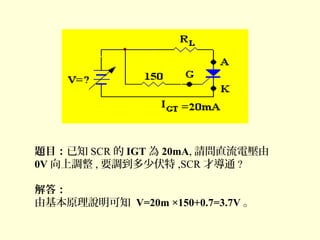 題目：已知 SCR 的 IGT 為 20mA, 請問直流電壓由
0V 向上調整 , 要調到多少伏特 ,SCR 才導通 ?
解答：
由基本原理說明可知 V=20m ×150+0.7=3.7V 。
 