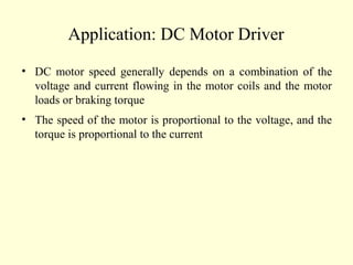 Application: DC Motor Driver
• DC motor speed generally depends on a combination of the
voltage and current flowing in the motor coils and the motor
loads or braking torque
• The speed of the motor is proportional to the voltage, and the
torque is proportional to the current
 