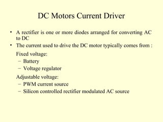 DC Motors Current Driver
• A rectifier is one or more diodes arranged for converting AC
to DC
• The current used to drive the DC motor typically comes from :
Fixed voltage:
– Battery
– Voltage regulator
Adjustable voltage:
– PWM current source
– Silicon controlled rectifier modulated AC source
 