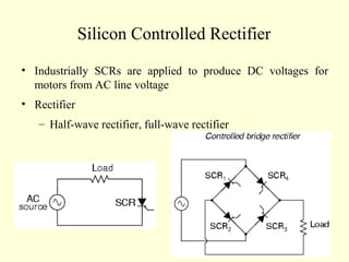 Silicon Controlled Rectifier
• Industrially SCRs are applied to produce DC voltages for
motors from AC line voltage
• Rectifier
– Half-wave rectifier, full-wave rectifier
 