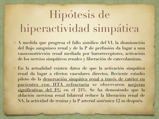Hipótesis de
hiperactividad simpática
A medida que progresa el fallo sistólico del VI, la disminución
del ﬂujo sanguíneo renal y de la P de perfusión da lugar a una
vasoconstricción renal mediada por barorreceptores, activación
de los nervios simpáticos renales y liberación de catecolaminas.
En la actualidad existen datos de que la activación simpática
renal da lugar a efectos vasculares directos. Reciente estudio
piloto de la denervación simpática renal a través de catéter en
pacientes con HTA refractaria se observaron mejoras
signiﬁcativas del FG en el 24%. Se ha demostrado que la
ablación nerviosa renal bilateral reduce la liberación renal de
NA, la actividad de renina y la P arterial sistémica 12 m después.
 