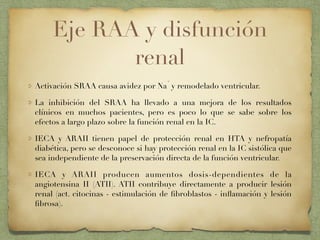 Eje RAA y disfunción
renal
Activación SRAA causa avidez por Na
+
y remodelado ventricular.
La inhibición del SRAA ha llevado a una mejora de los resultados
clínicos en muchos pacientes, pero es poco lo que se sabe sobre los
efectos a largo plazo sobre la función renal en la IC.
IECA y ARAII tienen papel de protección renal en HTA y nefropatía
diabética, pero se desconoce si hay protección renal en la IC sistólica que
sea independiente de la preservación directa de la función ventricular.
IECA y ARAII producen aumentos dosis-dependientes de la
angiotensina II (ATII). ATII contribuye directamente a producir lesión
renal (act. citocinas - estimulación de ﬁbroblastos - inﬂamación y lesión
ﬁbrosa).
 