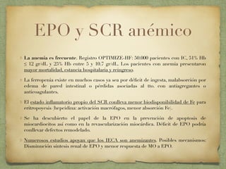 EPO y SCR anémico
La anemia es frecuente. Registro OPTIMIZE-HF: 50.000 pacientes con IC, 51% Hb
≤ 12 gr/dL y 25% Hb entre 5 y 10.7 gr/dL. Los pacientes con anemia presentaron
mayor mortalidad, estancia hospitalaria y reingreso.
La ferropenia existe en muchos casos ya sea por déﬁcit de ingesta, malabsorción por
edema de pared intestinal o pérdidas asociadas al tto. con antiagregantes o
anticoagulantes.
El estado inﬂamatorio propio del SCR conlleva menor biodisponibilidad de Fe para
eritropoyesis (hepcidina: activación macrófagos, menor absorción Fe).
Se ha descubierto el papel de la EPO en la prevención de apoptosis de
miocardiocitos así como en la revascularización miocárdica. Déﬁcit de EPO podría
conllevar defectos remodelado.
Numerosos estudios apoyan que los IECA son anemizantes. Posibles mecanismos:
Disminución síntesis renal de EPO y menor respuesta de MO a EPO.
 