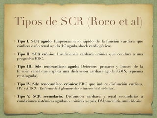 Tipos de SCR (Roco et al)
Tipo I. SCR agudo: Empeoramiento rápido de la función cardíaca que
conlleva daño renal agudo (IC aguda, shock cardiogénico).
Tipo II. SCR crónico: Insuﬁciencia cardíaca crónica que conduce a una
progresiva ERC.
Tipo III. Sde renocardíaco agudo: Deterioro primario y brusco de la
función renal que implica una disfunción cardíaca aguda (GMN, isquemia
renal aguda).
Tipo IV. Sde renocardíaco crónico: ERC que induce disfunción cardíaca,
HV y ∆ RCV (Enfermedad glomerular o intersticial crónica).
Tipo V. SCR secundario: Disfunción cardíaca y renal secundarias a
condiciones sistémicas agudas o crónicas (sepsis, DM, vasculitis, amiloidosis).
 