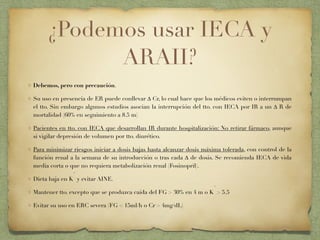 ¿Podemos usar IECA y
ARAII?
Debemos, pero con precaución.
Su uso en presencia de ER puede conllevar ∆ Cr, lo cual hace que los médicos eviten o interrumpan
el tto. Sin embargo algunos estudios asocian la interrupción del tto. con IECA por IR a un ∆ R de
mortalidad (60% en seguimiento a 8.5 m)
Pacientes en tto. con IECA que desarrollan IR durante hospitalización: No retirar fármaco, aunque
si vigilar depresión de volumen por tto. diurético.
Para minimizar riesgos iniciar a dosis bajas hasta alcanzar dosis máxima tolerada, con control de la
función renal a la semana de su introducción o tras cada ∆ de dosis. Se recomienda IECA de vida
media corta o que no requiera metabolización renal (Fosinopril).
Dieta baja en K
+
y evitar AINE.
Mantener tto. excepto que se produzca caída del FG > 30% en 4 m o K
+
> 5.5
Evitar su uso en ERC severa (FG < 15ml/h o Cr > 4mg/dL)
 