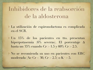 Inhibidores de la reabsorción
de la aldosterona
La utilización de espironolactona es complicada
en el SCR.
Un 15% de los pacientes en tto. presentan
hiperpotasemia (6% severas). El porcentaje ∆
hasta un 35% cuando Cr > 1.5 y 60% Cr > 2.5.
No se recomienda su uso en pacientes con ERC
moderada (Ac Cr < 30, Cr > 2.5) o K+ > 5.
 