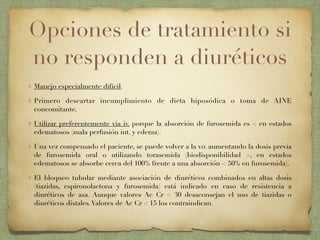 Opciones de tratamiento si
no responden a diuréticos
Manejo especialmente difícil.
Primero descartar incumplimiento de dieta hiposódica o toma de AINE
concomitante.
Utilizar preferentemente via iv. porque la absorción de furosemida es < en estados
edematosos (mala perfusión int. y edema).
Una vez compensado el paciente, se puede volver a la vo. aumentando la dosis previa
de furosemida oral o utilizando torasemida (biodisponibilidad >, en estados
edematosos se absorbe cerca del 100% frente a una absorción < 50% en furosemida).
El bloqueo tubular mediante asociación de diuréticos combinados en altas dosis
(tiazidas, espironolactona y furosemida) está indicado en caso de resistencia a
diuréticos de asa. Aunque valores Ac Cr < 30 desaconsejan el uso de tiazidas o
diuréticos distales.Valores de Ac Cr < 15 los contraindican.
 