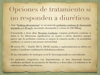 Opciones de tratamiento si
no responden a diuréticos
Ante “braking phenomenon” se recomienda perfusión continua de furosemida
iniciando a 5-10 mg/h (asociando clorotiazida iv a dosis de 250-500mg)
Furosemida a dosis altas: Revisión Cochrane compara perfusión continua vs
bolos iv. No diferencias signiﬁcativas en cuanto a efecto diurético aunque
parece que la perfusión continua si mejora la estancia media y la mortalidad
cardiaca y se asocia a una menor ototoxicidad.
IR severa (FG < 15ml/h) IECA, ARAII, tiazidas y espironolactona no deben ser
usados. Considerar combinación hidralazina-nitratos.
El uso sistemático de inotropos en la IC descompensada no está indicado.
En pacientes congestivos con hiponatremia, se han observado buenos
resultados mediante la asociación de diuréticos a dosis altas y la infusión iv de
soluciones salinas hipertónicas.
 