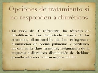 Opciones de tratamiento si
no responden a diuréticos
En casos de IC refractaria, las técnicas de
ultraﬁltración han demostrado mejoría de los
síntomas, disminución de los reingresos,
disminución de edema pulmonar y periférico,
mejoría en la clase funcional, restauración de la
respuesta a diuréticos, disminución de citokinas
proinﬂamatorias e incluso mejoría del FG.
 