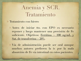 Anemia y SCR.
Tratamiento
Tratamiento con hierro
Antes de iniciar tto. con EPO es necesario
reponer y luego mantener una provisión de Fe
suﬁciente. Objetivos: Ferritina > 100 ng/mL y
Sat. de transferrina > 20%.
Vía de administración puede ser oral aunque
muchos autores preﬁeren la iv por la mala
absorción de Fe vía intestinal en estos pacientes.
 