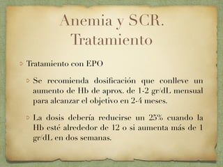 Anemia y SCR.
Tratamiento
Tratamiento con EPO
Se recomienda dosiﬁcación que conlleve un
aumento de Hb de aprox. de 1-2 gr/dL mensual
para alcanzar el objetivo en 2-4 meses.
La dosis debería reducirse un 25% cuando la
Hb esté alrededor de 12 o si aumenta más de 1
gr/dL en dos semanas.
 