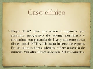 Caso clínico
Mujer de 62 años que acude a urgencias por
aumento progresivo de edema periférico y
abdominal con ganancia de 4 kg. y aumento de su
disnea basal (NYHA III) hasta hacerse de reposo.
En las últimas horas, además, reﬁere ausencia de
diuresis. Sin otra clínica asociada. Sal en comidas.
 
