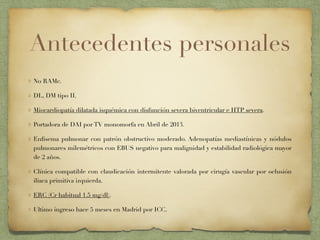 Antecedentes personales
No RAMc.
DL, DM tipo II.
Miocardiopatía dilatada isquémica con disfunción severa biventricular e HTP severa.
Portadora de DAI por TV monomorfa en Abril de 2013.
Enﬁsema pulmonar con patrón obstructivo moderado. Adenopatías mediastínicas y nódulos
pulmonares milemétricos con EBUS negativo para malignidad y estabilidad radiológica mayor
de 2 años.
Clínica compatible con claudicación intermitente valorada por cirugía vascular por oclusión
iliaca primitiva izquierda.
ERC (Cr habitual 1.5 mg/dl).
Ultimo ingreso hace 5 meses en Madrid por ICC.
 