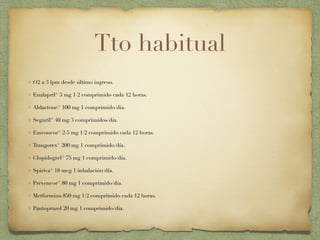 Tto habitual
O2 a 3 lpm desde último ingreso.
Enalapril® 5 mg 1/2 comprimido cada 12 horas.
Aldactone® 100 mg 1 comprimido/día.
Seguril® 40 mg 3 comprimidos/día.
Emconcor® 2.5 mg 1/2 comprimido cada 12 horas.
Trangorex® 200 mg 1 comprimido/día.
Clopidogrel® 75 mg 1 comprimido/día.
Spiriva® 18 mcg 1 inhalación/día.
Prevencor® 80 mg 1 comprimido/día.
Metformina 850 mg 1/2 comprimido cada 12 horas.
Pantoprazol 20 mg 1 comprimido/día.
 