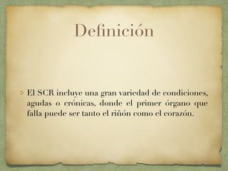 Deﬁnición
El SCR incluye una gran variedad de condiciones,
agudas o crónicas, donde el primer órgano que
falla puede ser tanto el riñón como el corazón.
 
