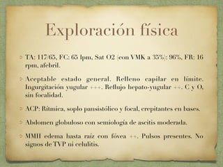 Exploración física
TA: 117/65, FC: 65 lpm, Sat O2 (con VMK a 35%): 96%, FR: 16
rpm, afebril.
Aceptable estado general. Relleno capilar en límite.
Ingurgitación yugular +++. Reﬂujo hepato-yugular ++. C y O,
sin focalidad.
ACP: Rítmica, soplo pansistólico y focal, crepitantes en bases.
Abdomen globuloso con semiología de ascitis moderada.
MMII edema hasta raíz con fóvea ++. Pulsos presentes. No
signos de TVP ni celulitis.
 