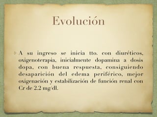 Evolución
A su ingreso se inicia tto. con diuréticos,
oxigenoterapia, inicialmente dopamina a dosis
dopa, con buena respuesta, consiguiendo
desaparición del edema periférico, mejor
oxigenación y estabilización de función renal con
Cr de 2.2 mg/dl.
 