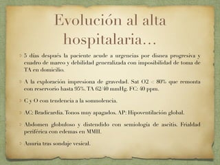 Evolución al alta
hospitalaria…
5 días después la paciente acude a urgencias por disnea progresiva y
cuadro de mareo y debilidad generalizada con imposibilidad de toma de
TA en domicilio.
A la exploración impresiona de gravedad. Sat O2 < 80% que remonta
con reservorio hasta 95%.TA 62/40 mmHg. FC: 40 ppm.
C y O con tendencia a la somnolencia.
AC: Bradicardia.Tonos muy apagados. AP: Hipoventilación global.
Abdomen globuloso y distendido con semiología de ascitis. Frialdad
periférica con edemas en MMII.
Anuria tras sondaje vesical.
 