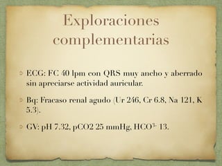 Exploraciones
complementarias
ECG: FC 40 lpm con QRS muy ancho y aberrado
sin apreciarse actividad auricular.
Bq: Fracaso renal agudo (Ur 246, Cr 6.8, Na 121, K
5.3).
GV: pH 7.32, pCO2 25 mmHg, HCO3- 13.
 