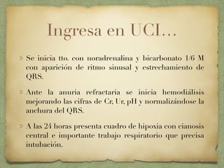Ingresa en UCI…
Se inicia tto. con noradrenalina y bicarbonato 1/6 M
con aparición de ritmo sinusal y estrechamiento de
QRS.
Ante la anuria refractaria se inicia hemodiálisis
mejorando las cifras de Cr, Ur, pH y normalizándose la
anchura del QRS.
A las 24 horas presenta cuadro de hipoxia con cianosis
central e importante trabajo respiratorio que precisa
intubación.
 