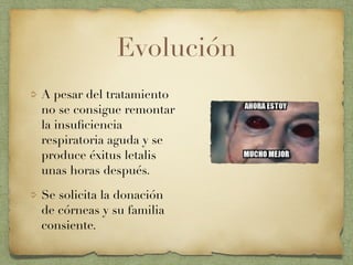 Evolución
A pesar del tratamiento
no se consigue remontar
la insuﬁciencia
respiratoria aguda y se
produce éxitus letalis
unas horas después.
Se solicita la donación
de córneas y su familia
consiente.
 