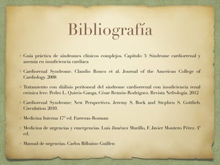 Bibliografía
Guía práctica de síndromes clínicos complejos. Capítulo 3: Síndrome cardiorrenal y
anemia en insuﬁciencia cardíaca
Cardiorenal Syndrome. Claudio Ronco et al. Journal of the American College of
Cardiology. 2008
Tratamiento con diálisis peritoneal del síndrome cardiorrenal con insuﬁciencia renal
crónica leve. Pedro L. Quirós-Ganga, César Remón-Rodríguez. Revista Nefrología. 2012
Cardiorenal Syndrome: New Perspectives. Jeremy S. Bock and Stephen S. Gottlieb.
Circulation 2010.
Medicina Interna 17ª ed. Farreras-Rozman
Medicina de urgencias y emergencias. Luís Jiménez Murillo, F. Javier Montero Pérez. 4ª
ed.
Manual de urgencias. Carlos Bilbaino Guillen
 