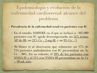 Epidemiología y evolución de la
enfermedad cardiorrenal: alcance del
problema
Prevalencia de la enfermedad renal en pacientes con IC
En el estudio ADHERE en el que se incluyó a >105.000
pacientes con IC aguda descompensada, un 21% tenían
AP de IR, un 21% Cr > 2 mg/dL y un 9% Cr > 3.
McAlister et al observaron que solamente un 17% de
754 pacientes ambulatorios con IC presentaban un Ac
Cr > 90%. En su cohorte, el 39% de los pacientes con
NYHA IV y el 31% con NYHA III presentaban un Ac Cr
< 30 mL/min.
 