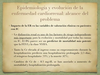 Epidemiología y evolución de la
enfermedad cardiorrenal: alcance del
problema
Impacto de la ER en las variables de valoración clínicas en pacientes
con IC
La disfunción renal es uno de los factores de riesgo independiente
más importante para la evolución y mortalidad por todas las causas
en IC. El FG parece ser un predictor de mortalidad más potente
que la FEVI y la clase NYHA.
Tanto la Cr elevada al ingreso como su empeoramiento durante la
hospitalización predicen una hospitalización prolongada (2,3 días),
el reingreso hospitalario (33%) y la muerte (67%).
Cambios de Cr de < 0.3 mg/dL se han asociado a aumento de
mortalidad y hospitalización prolongada.
 
