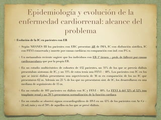 Epidemiología y evolución de la
enfermedad cardiorrenal: alcance del
problema
Evolución de la IC en pacientes con ER
Según NHANES III los pacientes con ERC presentan ∆R de IMA, IC con disfunción sistólica, IC
con FEVI conservada y muerte por causas cardiácas en comparación con ind. con FG n.
Un metaanalisis reciente sugiere que los individuos con ER 1ª tienen > prob. de fallecer por causas
cardiovasculares que por la propia ER.
En un estudio multicéntrico de cohortes de 432 pacientes, un 31% de los que se preveía diálisis
presentaban sintomas de IC, y un 33% de estos tenía una FEVI < 40%. Los pacientes con IC en los
que se inició diálisis presentaron una supervivencia de 36 m en comparación de los no IC que
presentaron 62 m. Además un 25 % de los que no presentaron sint. de IC, los desarrollaron en una
mediana de seguimiento de 15 m.
En un estudio de 103 pacientes en diálisis con IC y FEVI < 40%. La FEVI ∆ del 32% al 52% tras
trasplante renal y un 70 % presentaron normalización de la función cardiaca.
En un estudio se observó signos ecocardiográﬁcos de HVI en un 45% de los pacientes con Ac Cr <
24 mL/min y en el 70% de aquellos en los que se prevé diálisis.
 