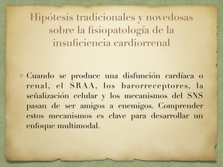 Hipótesis tradicionales y novedosas
sobre la ﬁsiopatología de la
insuﬁciencia cardiorrenal
Cuando se produce una disfunción cardíaca o
renal, el SRAA, los barorreceptores, la
señalización celular y los mecanismos del SNS
pasan de ser amigos a enemigos. Comprender
estos mecanismos es clave para desarrollar un
enfoque multimodal.
 