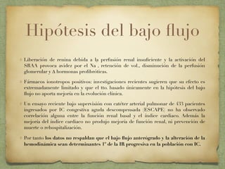 Hipótesis del bajo ﬂujo
Liberación de renina debida a la perfusión renal insuﬁciente y la activación del
SRAA provoca avidez por el Na
+
, retención de vol., disminución de la perfusión
glomerular y ∆ hormonas proﬁbróticas.
Fármacos ionotropos positivos: investigaciones recientes sugieren que su efecto es
extremadamente limitado y que el tto. basado únicamente en la hipótesis del bajo
ﬂujo no aporta mejoría en la evolución clínica.
Un ensayo reciente bajo supervisión con catéter arterial pulmonar de 433 pacientes
ingresados por IC congestiva aguda descompensada (ESCAPE) no ha observado
correlación alguna entre la función renal basal y el índice cardiaco. Además la
mejoría del índice cardiaco no produjo mejoría de función renal, ni prevención de
muerte o rehospitalización.
Por tanto los datos no respaldan que el bajo ﬂujo anterógrado y la alteración de la
hemodinámica sean determinantes 1º de la IR progresiva en la población con IC.
 