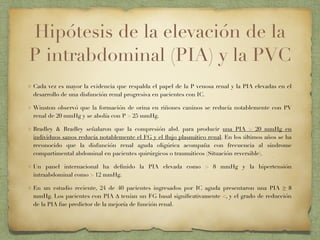 Hipótesis de la elevación de la
P intrabdominal (PIA) y la PVC
Cada vez es mayor la evidencia que respalda el papel de la P venosa renal y la PIA elevadas en el
desarrollo de una disfunción renal progresiva en pacientes con IC.
Winston observó que la formación de orina en riñones caninos se reducía notablemente con PV
renal de 20 mmHg y se abolía con P > 25 mmHg.
Bradley & Bradley señalaron que la compresión abd. para producir una PIA > 20 mmHg en
individuos sanos reducía notablemente el FG y el ﬂujo plasmático renal. En los últimos años se ha
reconocido que la disfunción renal aguda oligúrica acompaña con frecuencia al síndrome
compartimental abdominal en pacientes quirúrgicos o traumáticos (Situación reversible).
Un panel internacional ha deﬁnido la PIA elevada como > 8 mmHg y la hipertensión
intraabdominal como > 12 mmHg.
En un estudio reciente, 24 de 40 pacientes ingresados por IC aguda presentaron una PIA ≥ 8
mmHg. Los pacientes con PIA ∆ tenían un FG basal signiﬁcativamente <, y el grado de reducción
de la PIA fue predictor de la mejoría de función renal.
 
