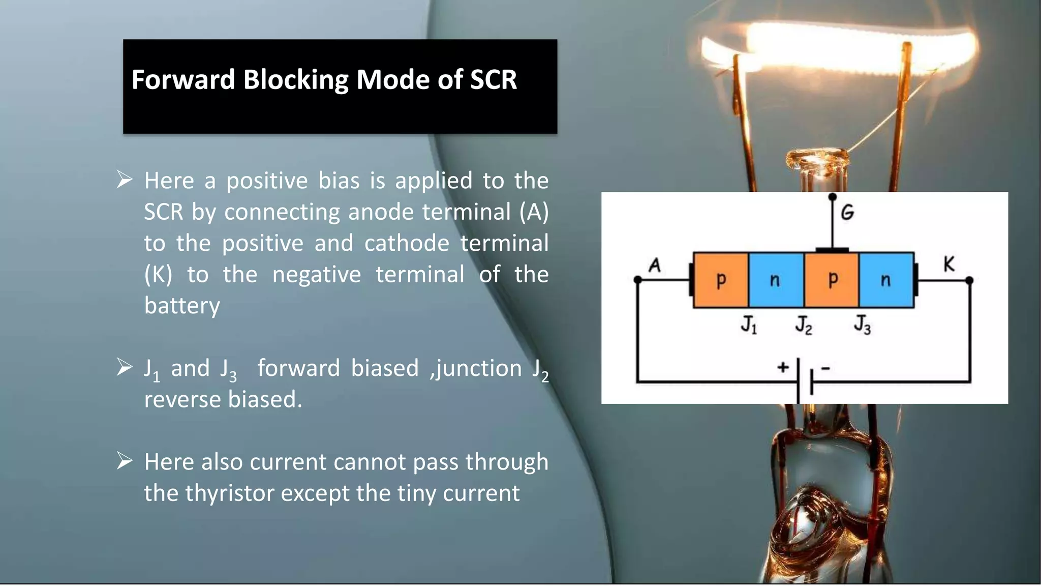 Forward Blocking Mode of SCR
 Here a positive bias is applied to the
SCR by connecting anode terminal (A)
to the positive and cathode terminal
(K) to the negative terminal of the
battery
 J1 and J3 forward biased ,junction J2
reverse biased.
 Here also current cannot pass through
the thyristor except the tiny current
 
