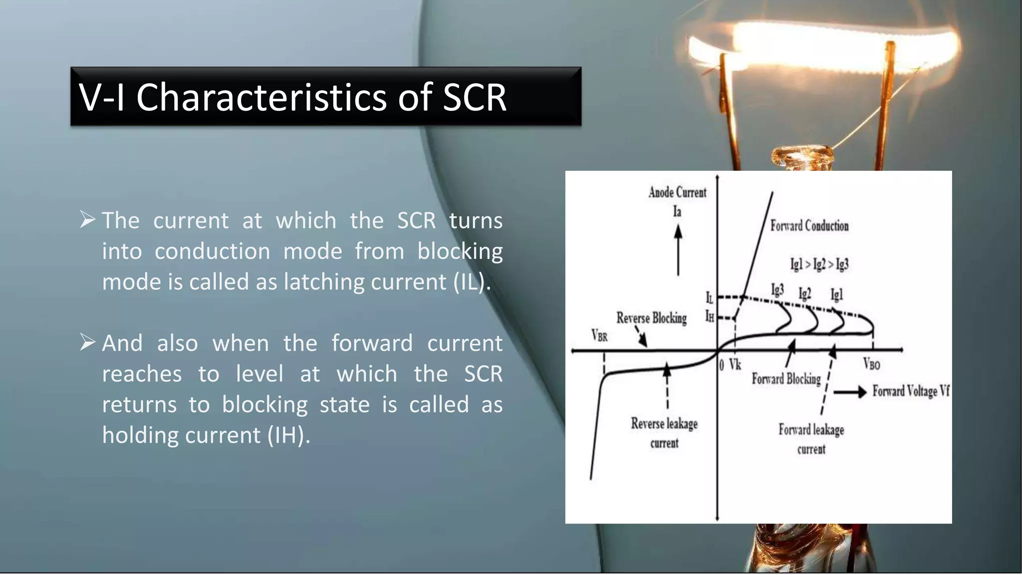 V-I Characteristics of SCR
The current at which the SCR turns
into conduction mode from blocking
mode is called as latching current (IL).
And also when the forward current
reaches to level at which the SCR
returns to blocking state is called as
holding current (IH).
 