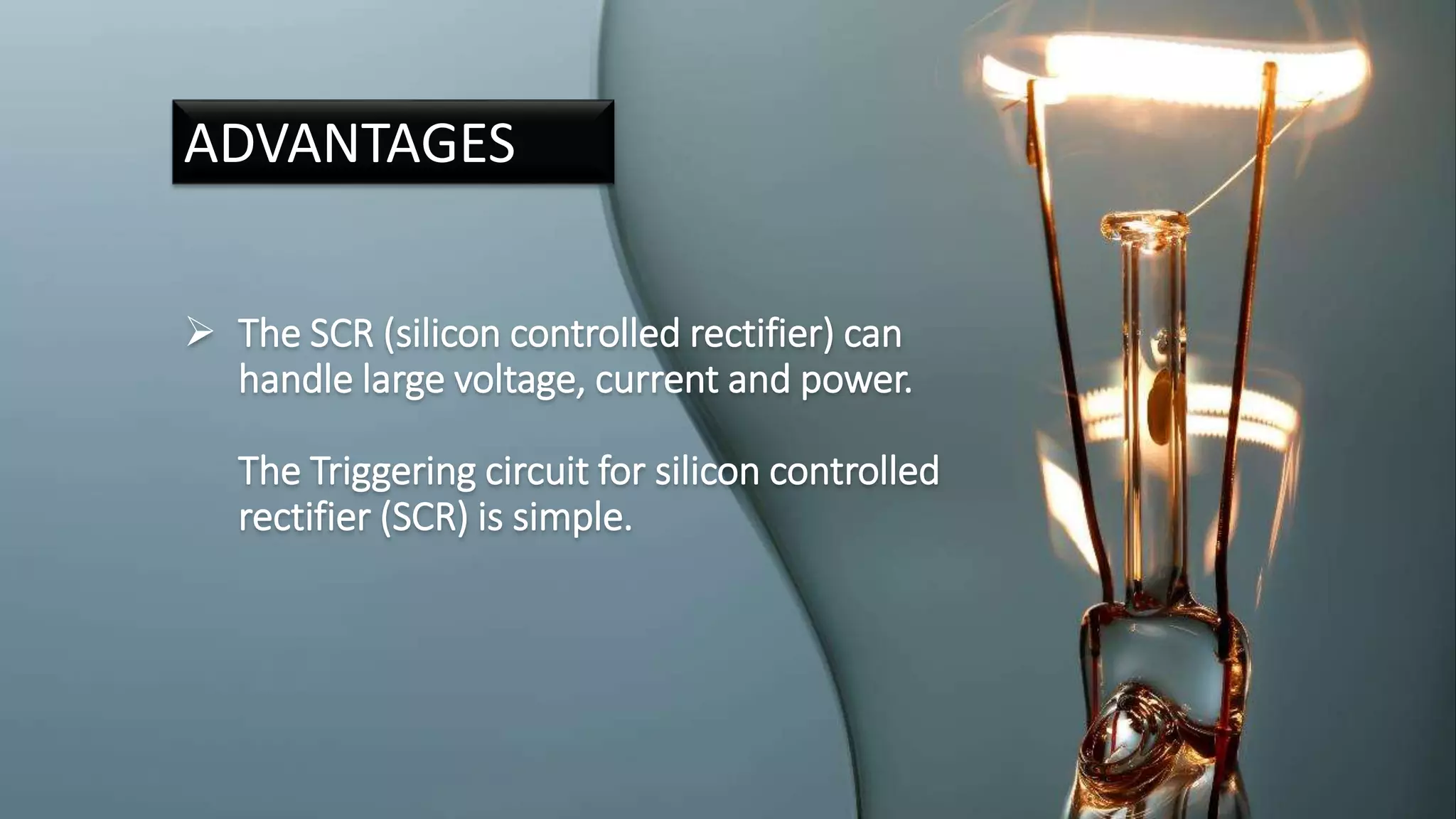  The SCR (silicon controlled rectifier) can
handle large voltage, current and power.
The Triggering circuit for silicon controlled
rectifier (SCR) is simple.
ADVANTAGES
 