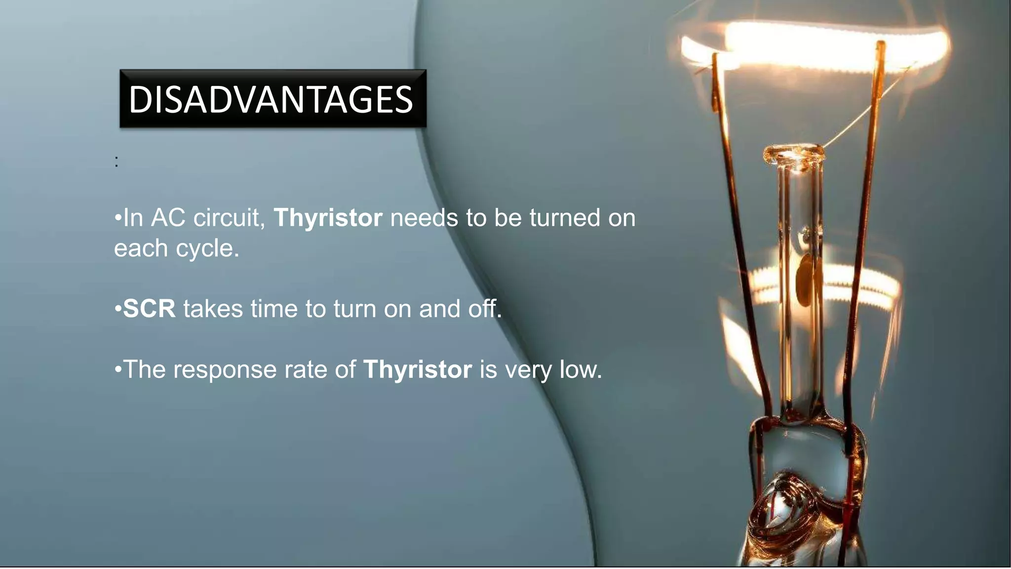 DISADVANTAGES
:
•In AC circuit, Thyristor needs to be turned on
each cycle.
•SCR takes time to turn on and off.
•The response rate of Thyristor is very low.
 