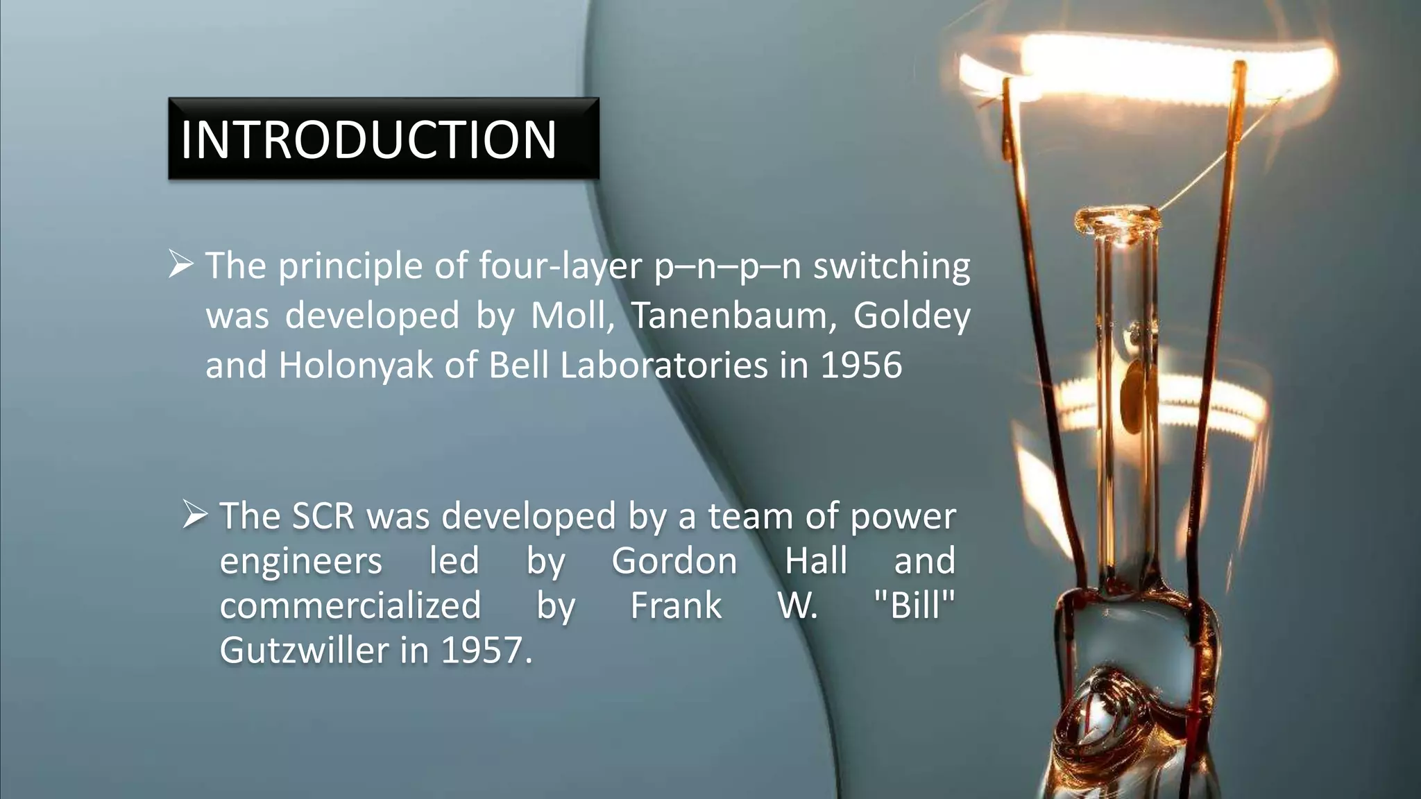  The SCR was developed by a team of power
engineers led by Gordon Hall and
commercialized by Frank W. "Bill"
Gutzwiller in 1957.
INTRODUCTION
 The principle of four-layer p–n–p–n switching
was developed by Moll, Tanenbaum, Goldey
and Holonyak of Bell Laboratories in 1956
 