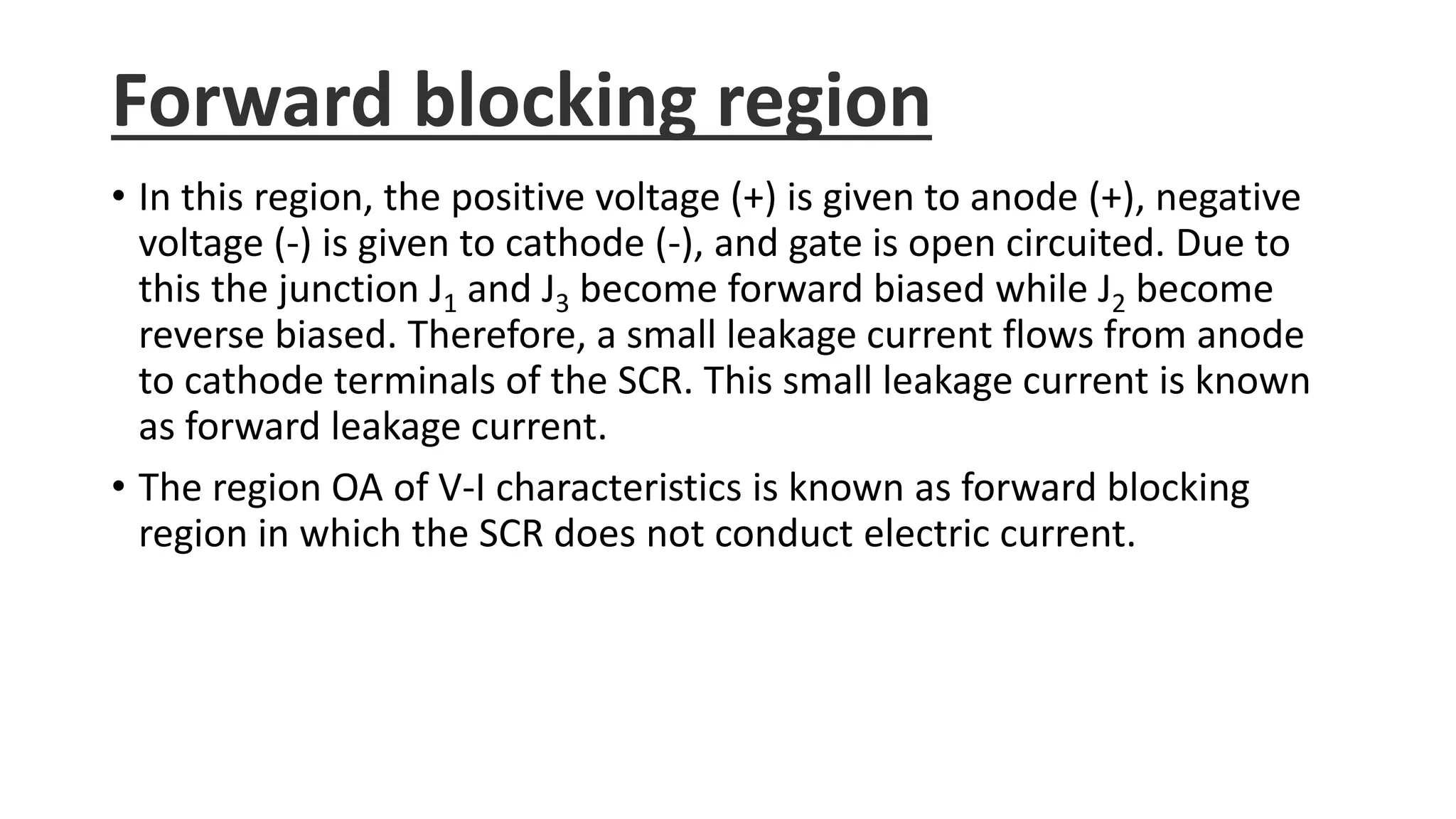 Forward blocking region
• In this region, the positive voltage (+) is given to anode (+), negative
voltage (-) is given to cathode (-), and gate is open circuited. Due to
this the junction J1 and J3 become forward biased while J2 become
reverse biased. Therefore, a small leakage current flows from anode
to cathode terminals of the SCR. This small leakage current is known
as forward leakage current.
• The region OA of V-I characteristics is known as forward blocking
region in which the SCR does not conduct electric current.
 