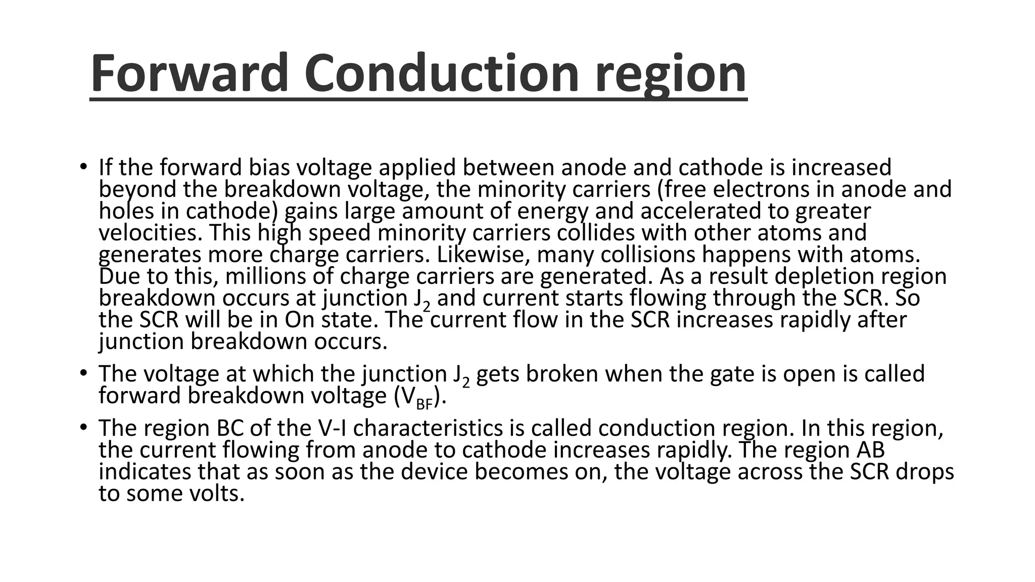 Forward Conduction region
• If the forward bias voltage applied between anode and cathode is increased
beyond the breakdown voltage, the minority carriers (free electrons in anode and
holes in cathode) gains large amount of energy and accelerated to greater
velocities. This high speed minority carriers collides with other atoms and
generates more charge carriers. Likewise, many collisions happens with atoms.
Due to this, millions of charge carriers are generated. As a result depletion region
breakdown occurs at junction J2 and current starts flowing through the SCR. So
the SCR will be in On state. The current flow in the SCR increases rapidly after
junction breakdown occurs.
• The voltage at which the junction J2 gets broken when the gate is open is called
forward breakdown voltage (VBF).
• The region BC of the V-I characteristics is called conduction region. In this region,
the current flowing from anode to cathode increases rapidly. The region AB
indicates that as soon as the device becomes on, the voltage across the SCR drops
to some volts.
 
