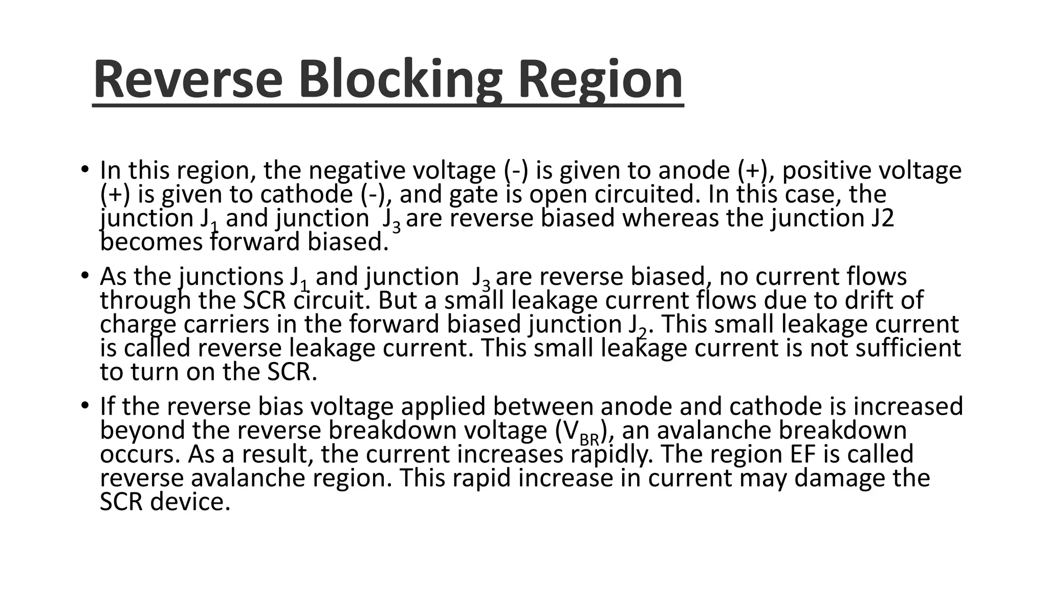 Reverse Blocking Region
• In this region, the negative voltage (-) is given to anode (+), positive voltage
(+) is given to cathode (-), and gate is open circuited. In this case, the
junction J1 and junction J3 are reverse biased whereas the junction J2
becomes forward biased.
• As the junctions J1 and junction J3 are reverse biased, no current flows
through the SCR circuit. But a small leakage current flows due to drift of
charge carriers in the forward biased junction J2. This small leakage current
is called reverse leakage current. This small leakage current is not sufficient
to turn on the SCR.
• If the reverse bias voltage applied between anode and cathode is increased
beyond the reverse breakdown voltage (VBR), an avalanche breakdown
occurs. As a result, the current increases rapidly. The region EF is called
reverse avalanche region. This rapid increase in current may damage the
SCR device.
 