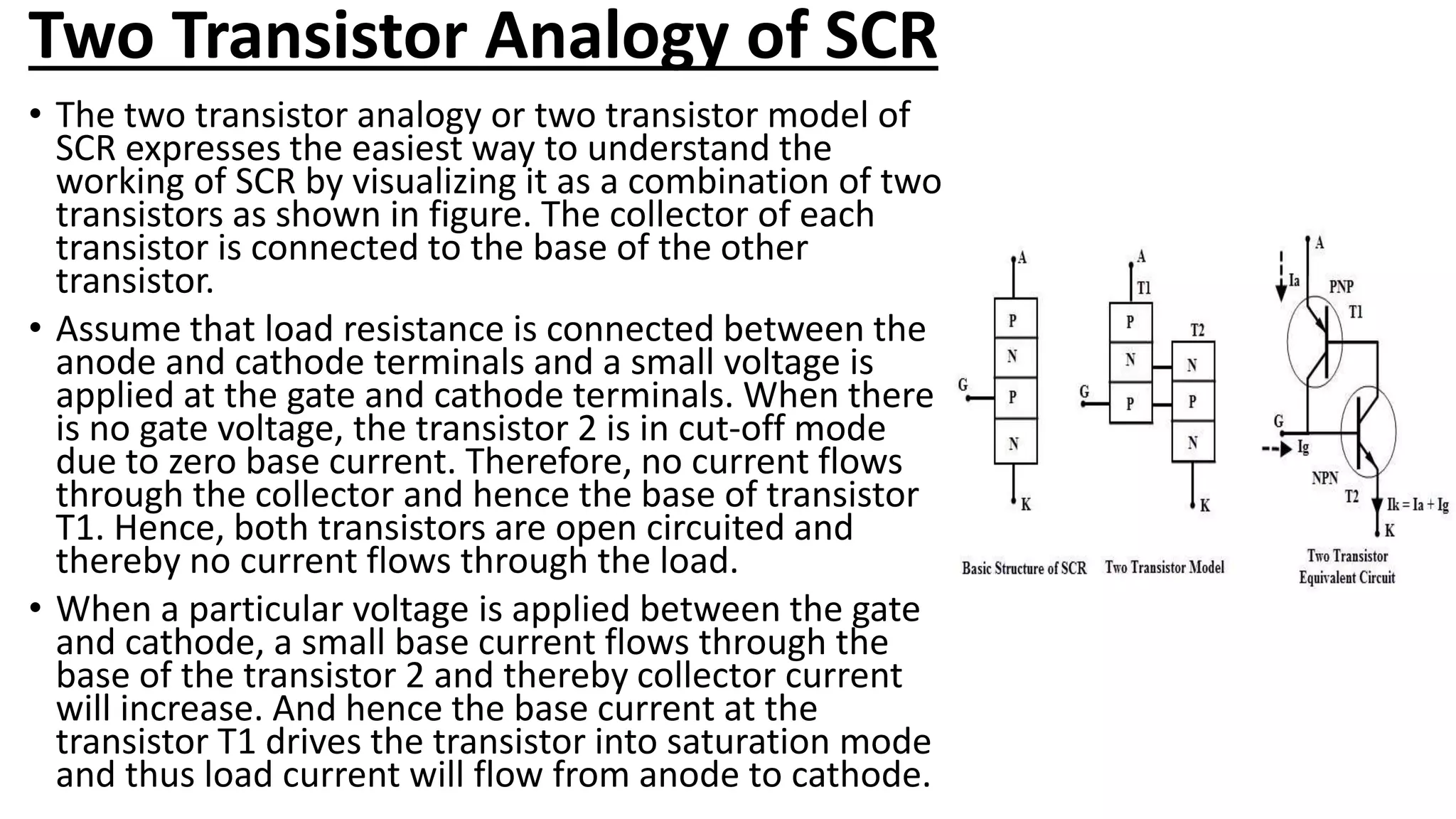 Two Transistor Analogy of SCR
• The two transistor analogy or two transistor model of
SCR expresses the easiest way to understand the
working of SCR by visualizing it as a combination of two
transistors as shown in figure. The collector of each
transistor is connected to the base of the other
transistor.
• Assume that load resistance is connected between the
anode and cathode terminals and a small voltage is
applied at the gate and cathode terminals. When there
is no gate voltage, the transistor 2 is in cut-off mode
due to zero base current. Therefore, no current flows
through the collector and hence the base of transistor
T1. Hence, both transistors are open circuited and
thereby no current flows through the load.
• When a particular voltage is applied between the gate
and cathode, a small base current flows through the
base of the transistor 2 and thereby collector current
will increase. And hence the base current at the
transistor T1 drives the transistor into saturation mode
and thus load current will flow from anode to cathode.
 