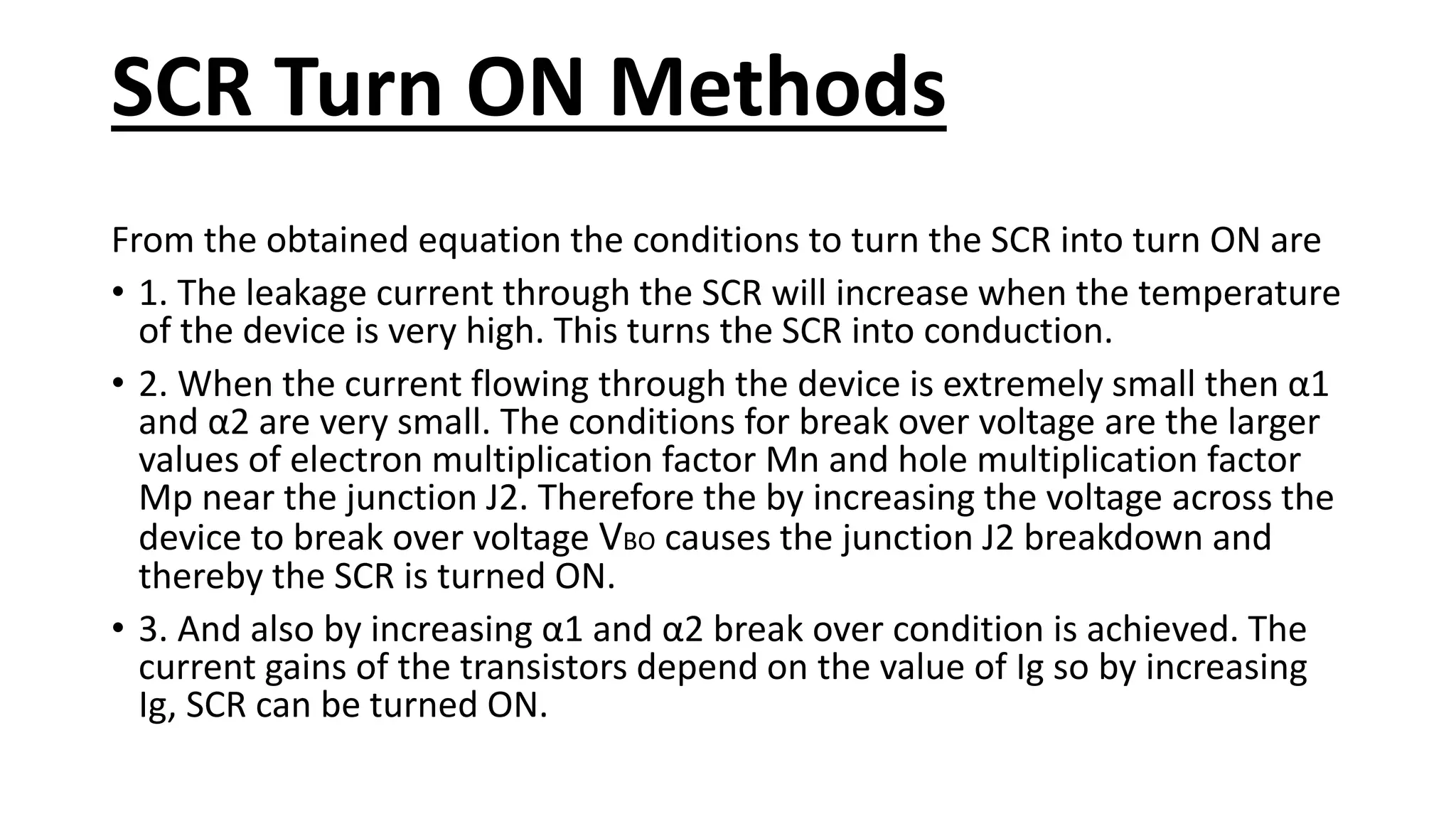 SCR Turn ON Methods
From the obtained equation the conditions to turn the SCR into turn ON are
• 1. The leakage current through the SCR will increase when the temperature
of the device is very high. This turns the SCR into conduction.
• 2. When the current flowing through the device is extremely small then α1
and α2 are very small. The conditions for break over voltage are the larger
values of electron multiplication factor Mn and hole multiplication factor
Mp near the junction J2. Therefore the by increasing the voltage across the
device to break over voltage VBO causes the junction J2 breakdown and
thereby the SCR is turned ON.
• 3. And also by increasing α1 and α2 break over condition is achieved. The
current gains of the transistors depend on the value of Ig so by increasing
Ig, SCR can be turned ON.
 